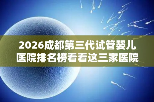 2026成都第三代试管婴儿医院排名榜看看这三家医院