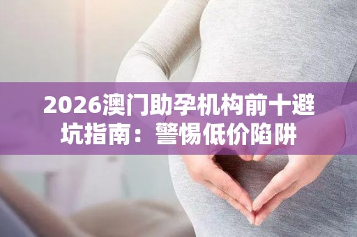 2026澳门助孕机构前十避坑指南：警惕低价陷阱
