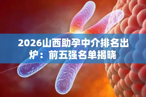 2026山西助孕中介排名出炉：前五强名单揭晓