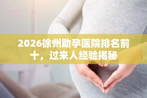 2026徐州助孕医院排名前十，过来人经验揭秘