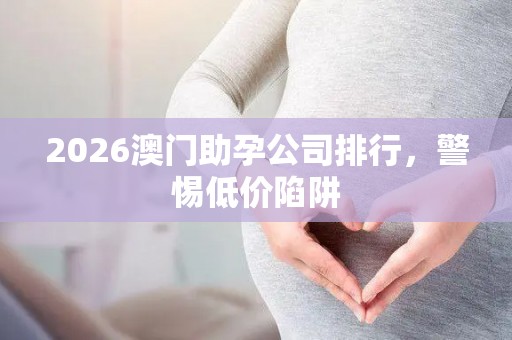 2026澳门助孕公司排行，警惕低价陷阱