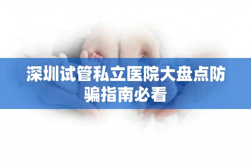 深圳试管私立医院大盘点防骗指南必看