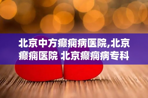 北京中方癫痫病医院,北京癫痫医院 北京癫痫病专科医院哪家好 排名_北京治疗...