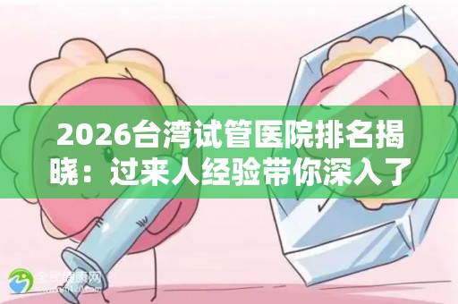 2026台湾试管医院排名揭晓：过来人经验带你深入了解