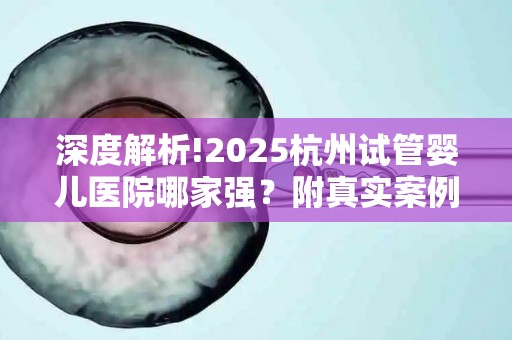 深度解析!2025杭州试管婴儿医院哪家强？附真实案例分享!