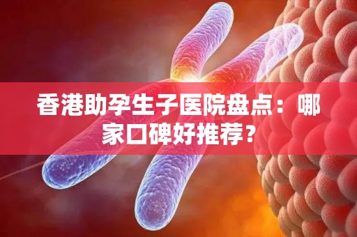 香港助孕生子医院盘点：哪家口碑好推荐？
