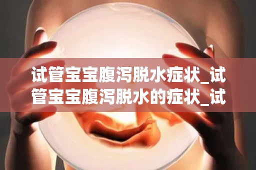 试管宝宝腹泻脱水症状_试管宝宝腹泻脱水的症状_试管文章