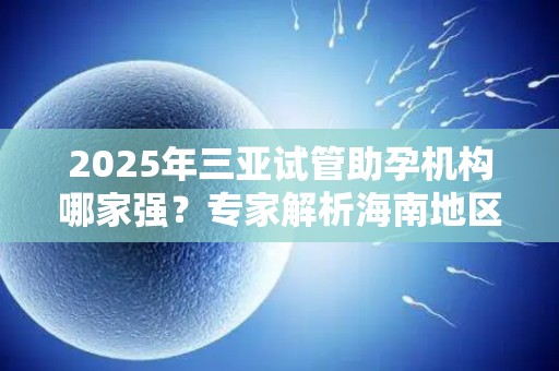 2025年三亚试管助孕机构哪家强？专家解析海南地区试管婴儿技术差异!