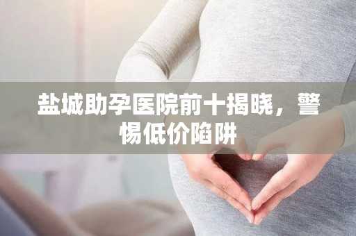 盐城助孕医院前十揭晓，警惕低价陷阱