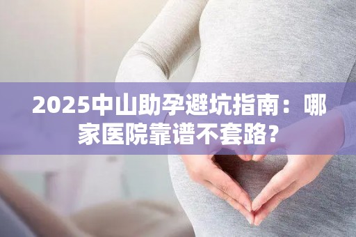 2025中山助孕避坑指南：哪家医院靠谱不套路？