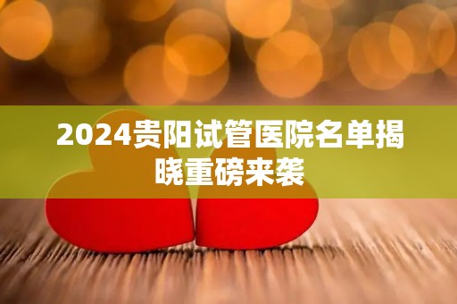 2024贵阳试管医院名单揭晓重磅来袭