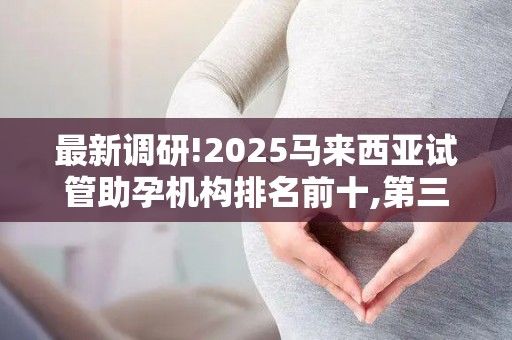 最新调研!2025马来西亚试管助孕机构排名前十,第三代试管婴儿技术哪家好？