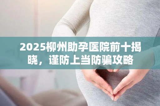 2025柳州助孕医院前十揭晓，谨防上当防骗攻略
