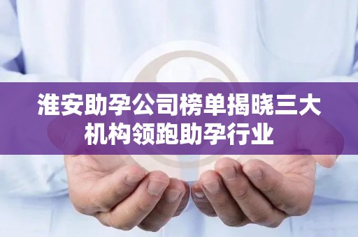 淮安助孕公司榜单揭晓三大机构领跑助孕行业