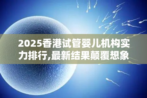 2025香港试管婴儿机构实力排行,最新结果颠覆想象!