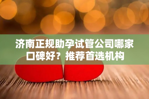 济南正规助孕试管公司哪家口碑好？推荐首选机构