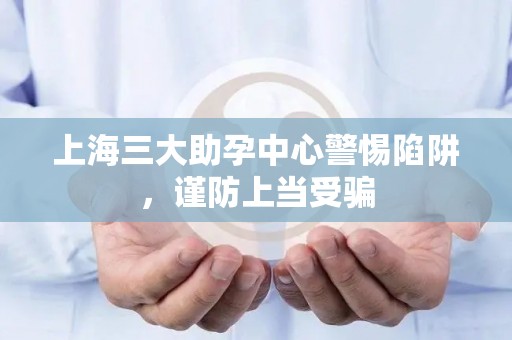 上海三大助孕中心警惕陷阱，谨防上当受骗