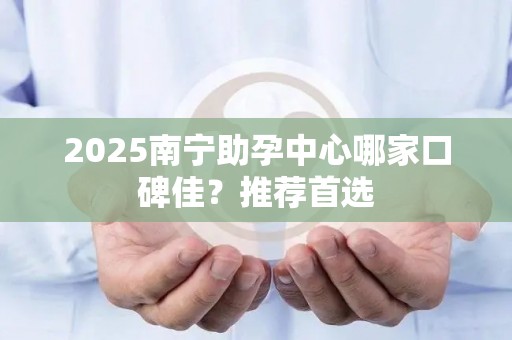 2025南宁助孕中心哪家口碑佳？推荐首选