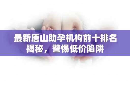 最新唐山助孕机构前十排名揭秘，警惕低价陷阱