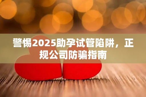 警惕2025助孕试管陷阱，正规公司防骗指南