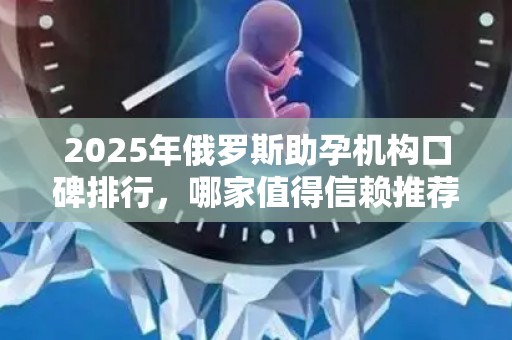 2025年俄罗斯助孕机构口碑排行，哪家值得信赖推荐？
