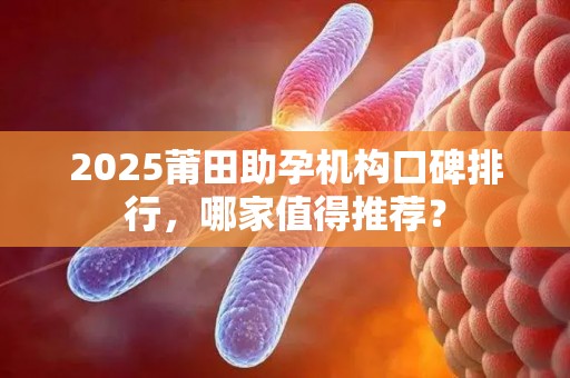 2025莆田助孕机构口碑排行，哪家值得推荐？