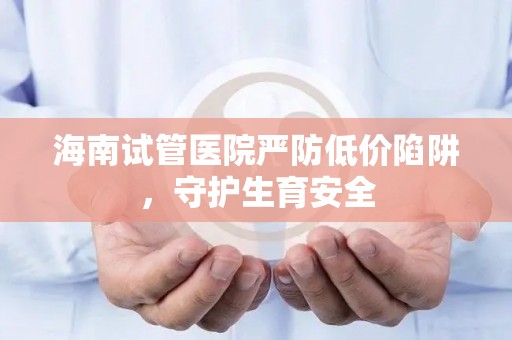 海南试管医院严防低价陷阱，守护生育安全