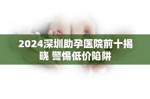 2024深圳助孕医院前十揭晓 警惕低价陷阱