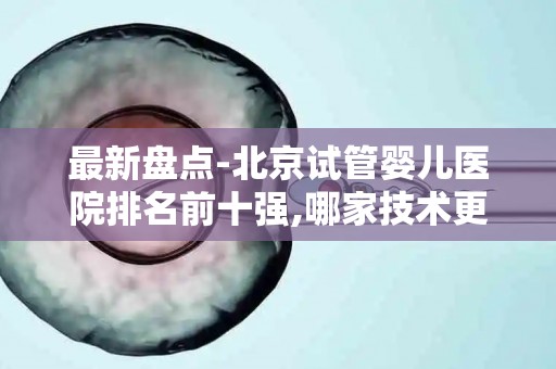 最新盘点-北京试管婴儿医院排名前十强,哪家技术更靠谱？