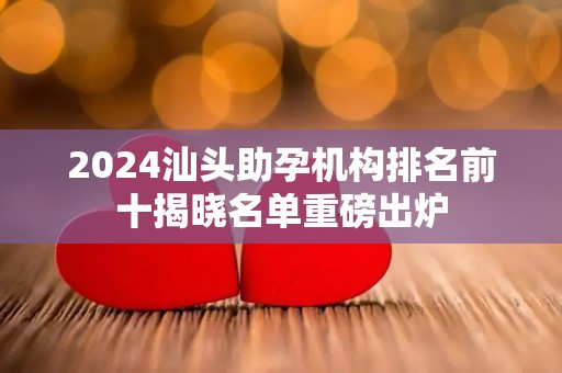 2024汕头助孕机构排名前十揭晓名单重磅出炉