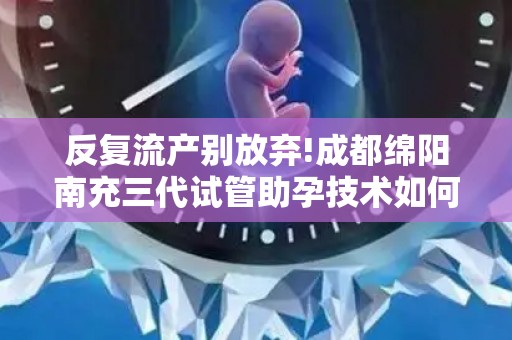 反复流产别放弃!成都绵阳南充三代试管助孕技术如何突破生育难题？