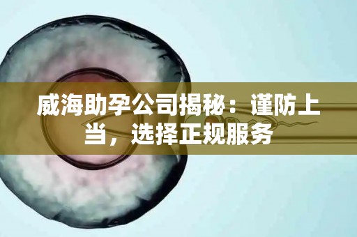 威海助孕公司揭秘：谨防上当，选择正规服务