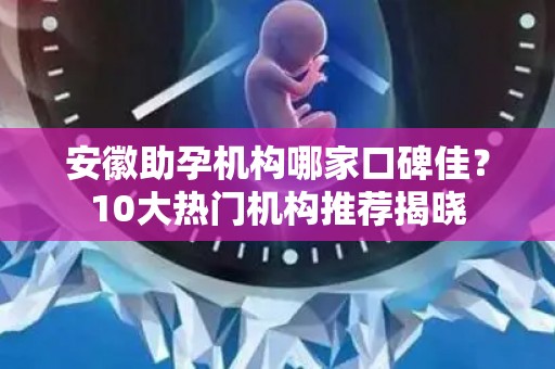 安徽助孕机构哪家口碑佳？10大热门机构推荐揭晓