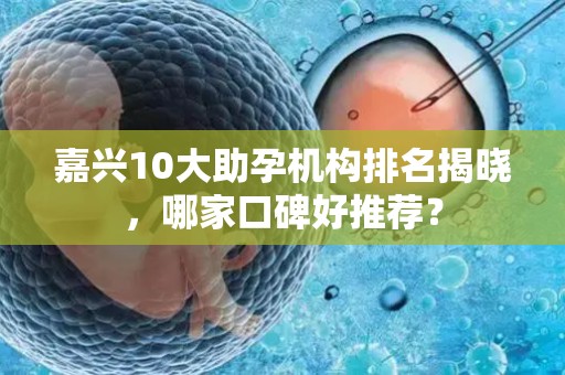嘉兴10大助孕机构排名揭晓，哪家口碑好推荐？