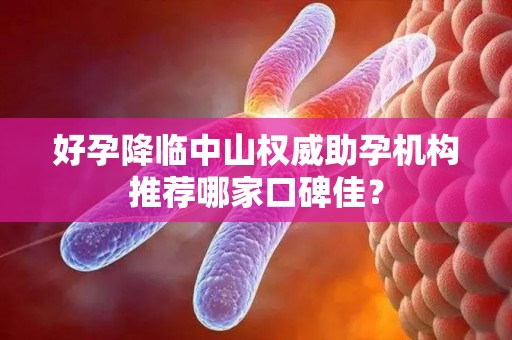 好孕降临中山权威助孕机构推荐哪家口碑佳？