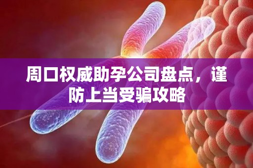 周口权威助孕公司盘点，谨防上当受骗攻略