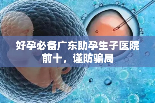 好孕必备广东助孕生子医院前十，谨防骗局