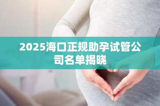 2025海口正规助孕试管公司名单揭晓