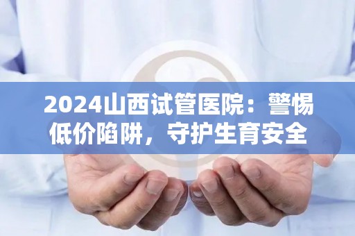 2024山西试管医院：警惕低价陷阱，守护生育安全