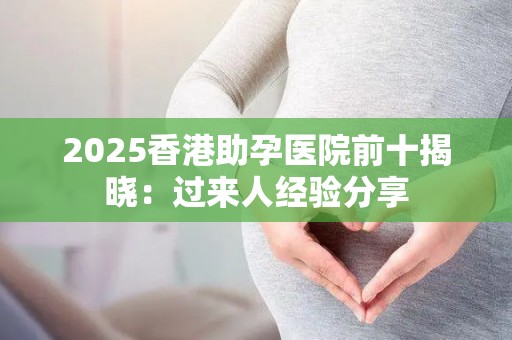 2025香港助孕医院前十揭晓：过来人经验分享