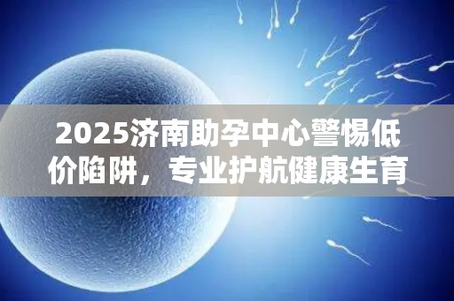2025济南助孕中心警惕低价陷阱，专业护航健康生育