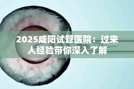2025咸阳试管医院：过来人经验带你深入了解