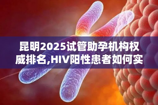昆明2025试管助孕机构权威排名,HIV阳性患者如何实现生育梦想？