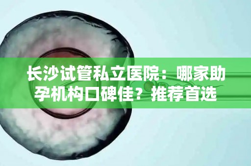 长沙试管私立医院：哪家助孕机构口碑佳？推荐首选
