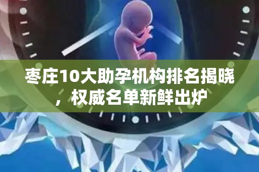 枣庄10大助孕机构排名揭晓，权威名单新鲜出炉