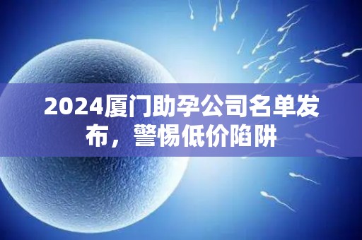 2024厦门助孕公司名单发布，警惕低价陷阱
