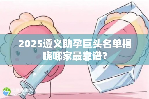 2025遵义助孕巨头名单揭晓哪家最靠谱？