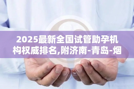 2025最新全国试管助孕机构权威排名,附济南-青岛-烟台等山东地区优质医院名单!
