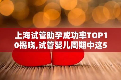 上海试管助孕成功率TOP10揭晓,试管婴儿周期中这5个时间节点最易失败!