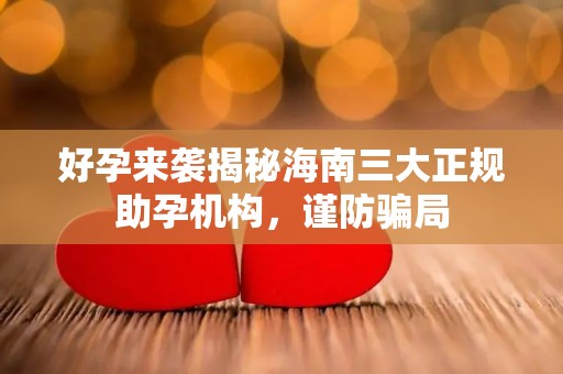 好孕来袭揭秘海南三大正规助孕机构，谨防骗局